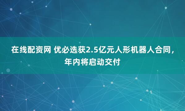 在线配资网 优必选获2.5亿元人形机器人合同，年内将启动交付