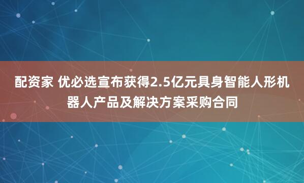 配资家 优必选宣布获得2.5亿元具身智能人形机器人产品及解决方案采购合同