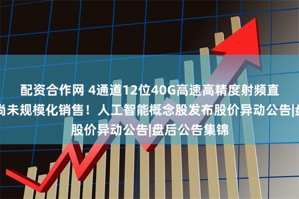 配资合作网 4通道12位40G高速高精度射频直采ADC芯片尚未规模化销售！人工智能概念股发布股价异动公告|盘后公告集锦