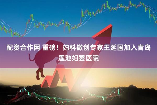配资合作网 重磅！妇科微创专家王延国加入青岛莲池妇婴医院