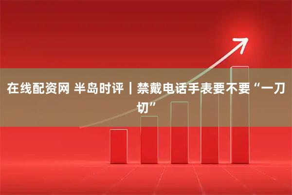 在线配资网 半岛时评｜禁戴电话手表要不要“一刀切”