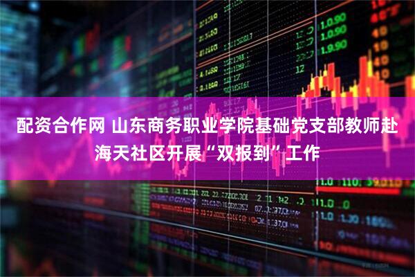 配资合作网 山东商务职业学院基础党支部教师赴海天社区开展“双报到”工作