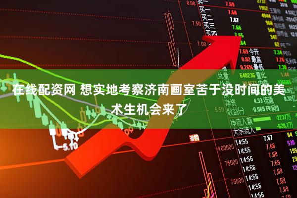 在线配资网 想实地考察济南画室苦于没时间的美术生机会来了