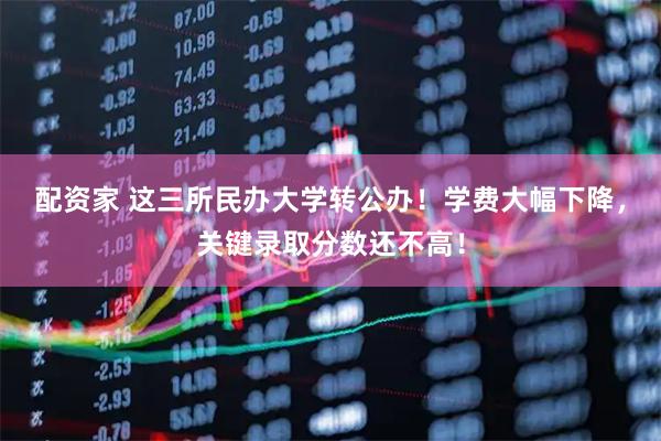 配资家 这三所民办大学转公办！学费大幅下降，关键录取分数还不高！