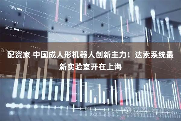 配资家 中国成人形机器人创新主力！达索系统最新实验室开在上海