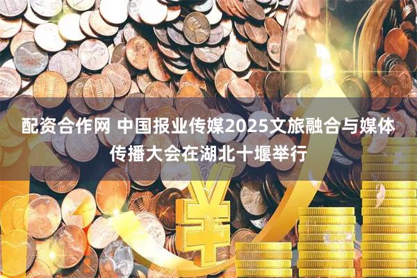 配资合作网 中国报业传媒2025文旅融合与媒体传播大会在湖北十堰举行