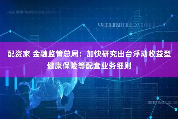 配资家 金融监管总局：加快研究出台浮动收益型健康保险等配套业务细则