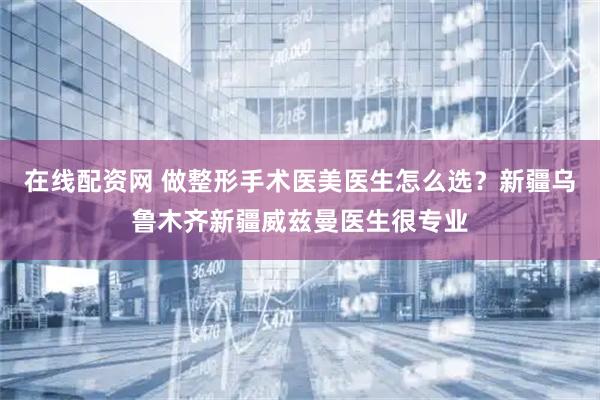 在线配资网 做整形手术医美医生怎么选？新疆乌鲁木齐新疆威兹曼医生很专业