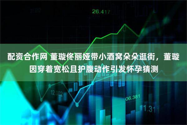 配资合作网 董璇佟丽娅带小酒窝朵朵逛街，董璇因穿着宽松且护腹动作引发怀孕猜测