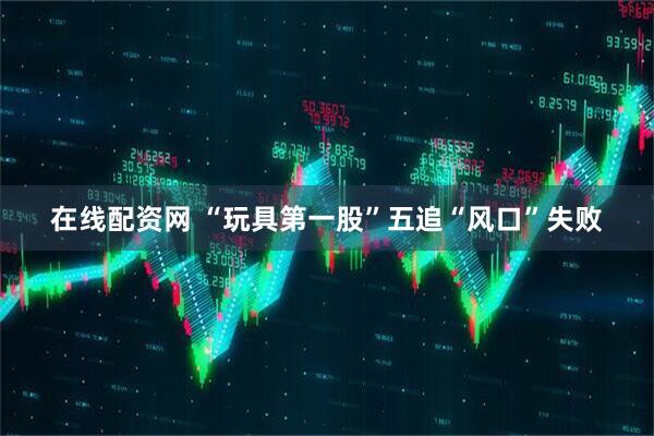 在线配资网 “玩具第一股”五追“风口”失败