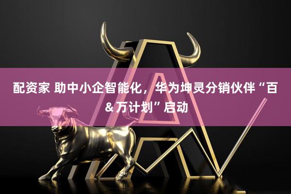 配资家 助中小企智能化，华为坤灵分销伙伴“百＆万计划”启动