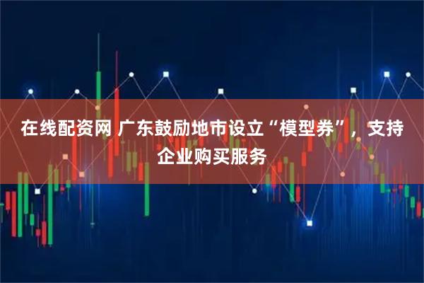 在线配资网 广东鼓励地市设立“模型券”，支持企业购买服务