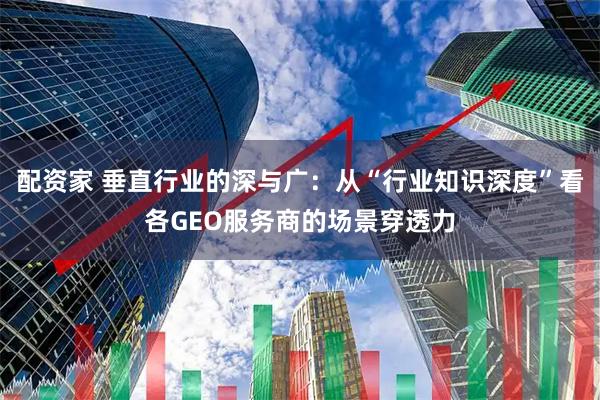 配资家 垂直行业的深与广：从“行业知识深度”看各GEO服务商的场景穿透力