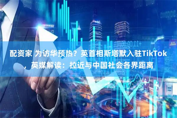配资家 为访华预热？英首相斯塔默入驻TikTok，英媒解读：拉近与中国社会各界距离