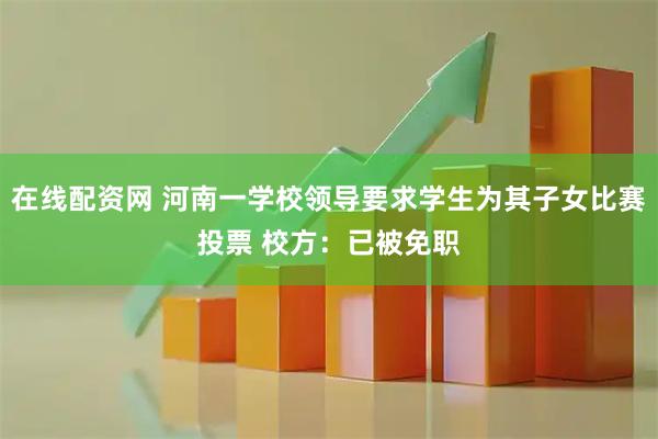 在线配资网 河南一学校领导要求学生为其子女比赛投票 校方：已被免职