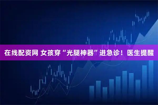 在线配资网 女孩穿“光腿神器”进急诊！医生提醒