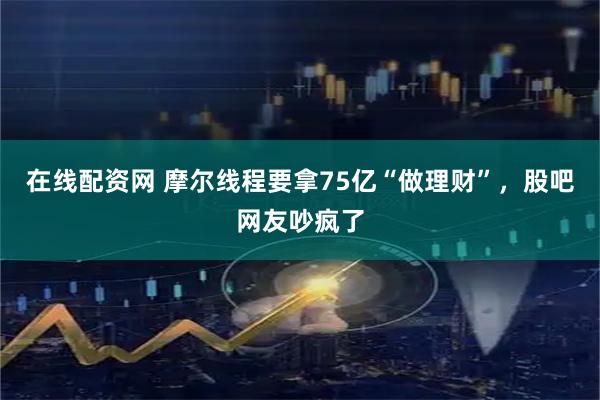 在线配资网 摩尔线程要拿75亿“做理财”，股吧网友吵疯了