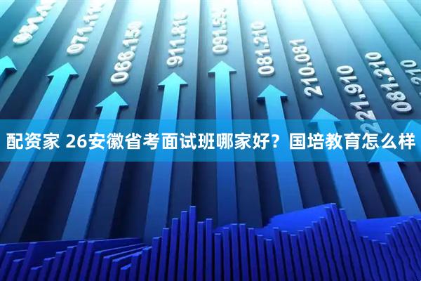 配资家 26安徽省考面试班哪家好？国培教育怎么样