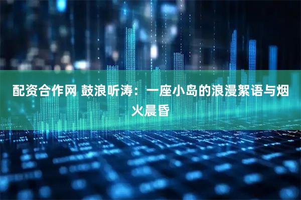 配资合作网 鼓浪听涛：一座小岛的浪漫絮语与烟火晨昏