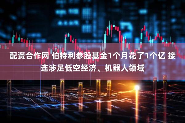 配资合作网 伯特利参股基金1个月花了1个亿 接连涉足低空经济、机器人领域