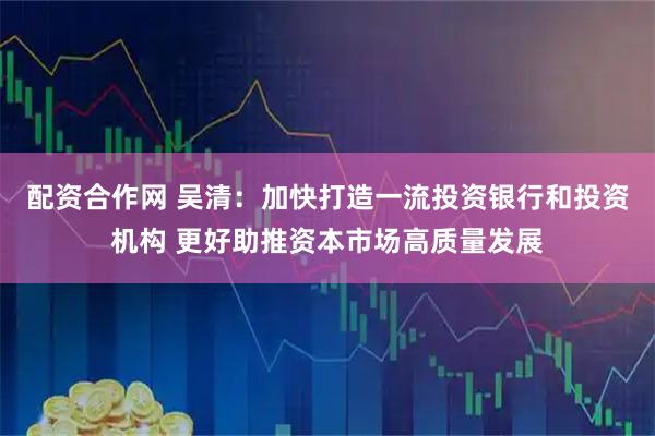 配资合作网 吴清：加快打造一流投资银行和投资机构 更好助推资本市场高质量发展