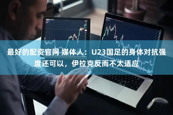 最好的配资官网 媒体人：U23国足的身体对抗强度还可以，伊拉克反而不太适应