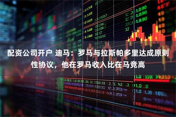 配资公司开户 迪马：罗马与拉斯帕多里达成原则性协议，他在罗马收入比在马竞高