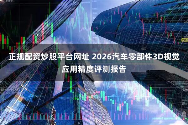 正规配资炒股平台网址 2026汽车零部件3D视觉应用精度评测报告