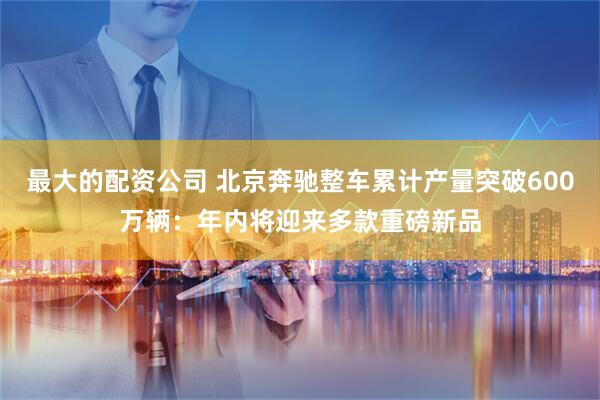 最大的配资公司 北京奔驰整车累计产量突破600万辆：年内将迎来多款重磅新品