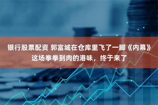 银行股票配资 郭富城在仓库里飞了一脚《内幕》这场拳拳到肉的港味，终于来了