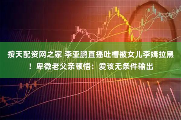 按天配资网之家 李亚鹏直播吐槽被女儿李嫣拉黑！卑微老父亲顿悟：爱该无条件输出