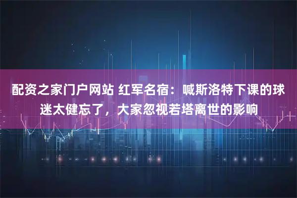 配资之家门户网站 红军名宿：喊斯洛特下课的球迷太健忘了，大家忽视若塔离世的影响