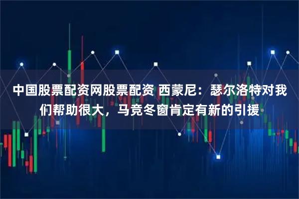 中国股票配资网股票配资 西蒙尼：瑟尔洛特对我们帮助很大，马竞冬窗肯定有新的引援