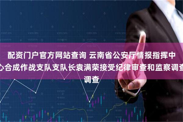 配资门户官方网站查询 云南省公安厅情报指挥中心合成作战支队支队长袁满荣接受纪律审查和监察调查