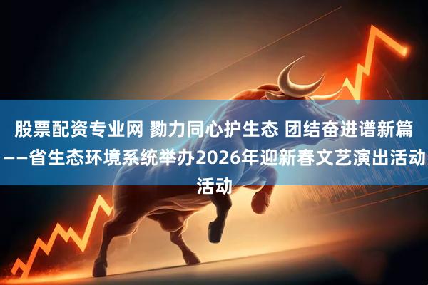 股票配资专业网 勠力同心护生态 团结奋进谱新篇——省生态环境系统举办2026年迎新春文艺演出活动