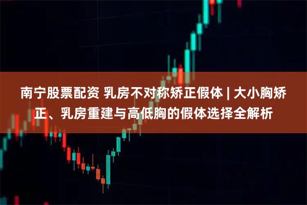 南宁股票配资 乳房不对称矫正假体 | 大小胸矫正、乳房重建与高低胸的假体选择全解析