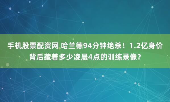 手机股票配资网 哈兰德94分钟绝杀！1.2亿身价背后藏着多少凌晨4点的训练录像？