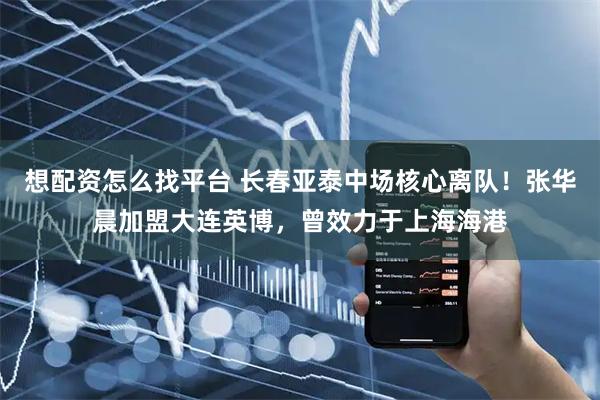 想配资怎么找平台 长春亚泰中场核心离队！张华晨加盟大连英博，曾效力于上海海港
