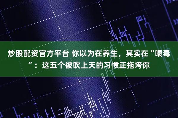 炒股配资官方平台 你以为在养生，其实在“喂毒”：这五个被吹上天的习惯正拖垮你