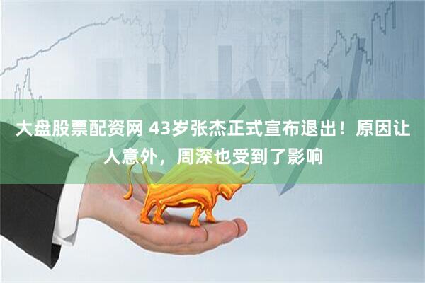 大盘股票配资网 43岁张杰正式宣布退出！原因让人意外，周深也受到了影响