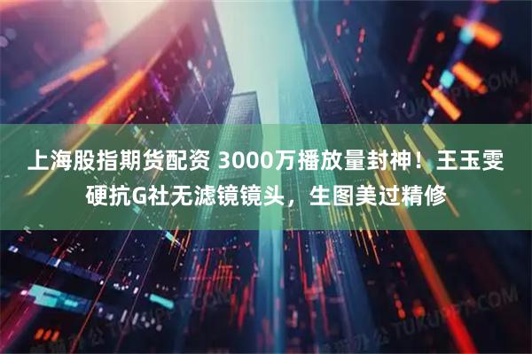 上海股指期货配资 3000万播放量封神！王玉雯硬抗G社无滤镜镜头，生图美过精修