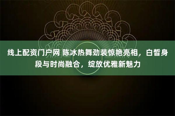 线上配资门户网 陈冰热舞劲装惊艳亮相，白皙身段与时尚融合，绽放优雅新魅力