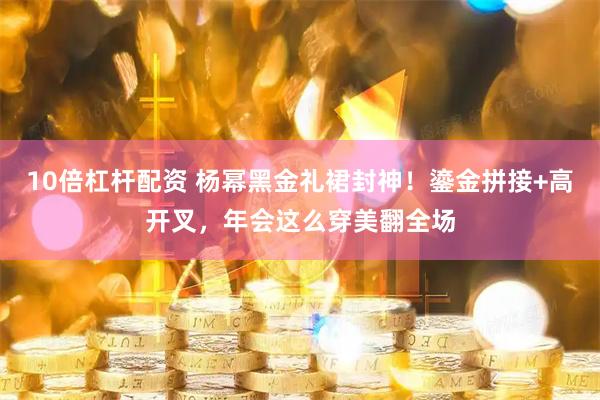 10倍杠杆配资 杨幂黑金礼裙封神！鎏金拼接+高开叉，年会这么穿美翻全场