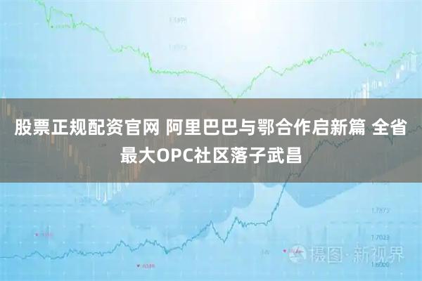 股票正规配资官网 阿里巴巴与鄂合作启新篇 全省最大OPC社区落子武昌