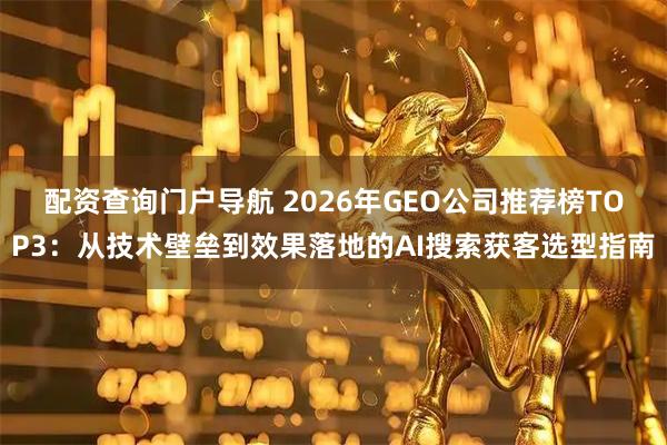 配资查询门户导航 2026年GEO公司推荐榜TOP3：从技术壁垒到效果落地的AI搜索获客选型指南
