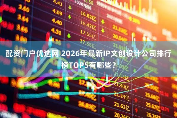 配资门户优选网 2026年最新IP文创设计公司排行榜TOP5有哪些？