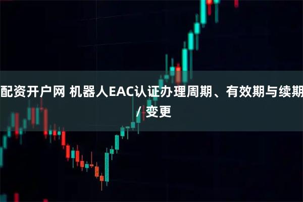 配资开户网 机器人EAC认证办理周期、有效期与续期 / 变更