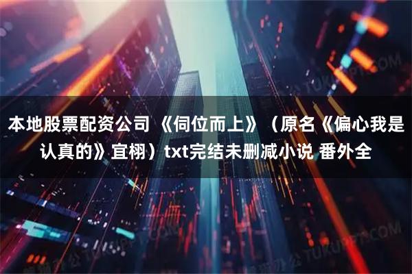 本地股票配资公司 《伺位而上》（原名《偏心我是认真的》宜栩）txt完结未删减小说 番外全