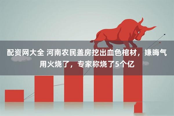 配资网大全 河南农民盖房挖出血色棺材，嫌晦气用火烧了，专家称烧了5个亿