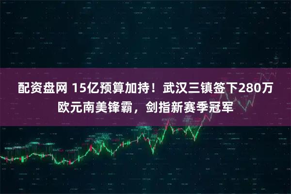 配资盘网 15亿预算加持！武汉三镇签下280万欧元南美锋霸，剑指新赛季冠军